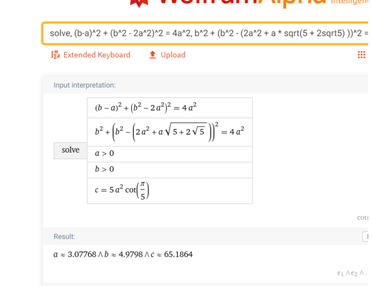 [WolframAlpha link](https://www.wolframalpha.com/input/?i=solve%2C+%28b-a%29%5E2+%2B+%28b%5E2+-+2a%5E2%29%5E2+%3D+4a%5E2%2C+b%5E2+%2B+%28b%5E2+-+%282a%5E2+%2B+a+<em>+sqrt%285+%2B+2sqrt5%29+%29%29%5E2+%3D+4a%5E2%2C+a&gt;0%2C+b&gt;0%2C+c+%3D+5a%5E2+</em>+cot%28pi%2F5%29)